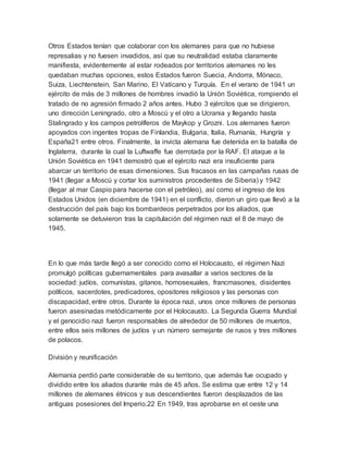Otros Estados tenían que colaborar con los alemanes para que no hubiese
represalias y no fuesen invadidos, así que su neutralidad estaba claramente
manifiesta, evidentemente al estar rodeados por territorios alemanes no les
quedaban muchas opciones, estos Estados fueron Suecia, Andorra, Mónaco,
Suiza, Liechtenstein, San Marino, El Vaticano y Turquía. En el verano de 1941 un
ejército de más de 3 millones de hombres invadió la Unión Soviética, rompiendo el
tratado de no agresión firmado 2 años antes. Hubo 3 ejércitos que se dirigieron,
uno dirección Leningrado, otro a Moscú y el otro a Ucrania y llegando hasta
Stalingrado y los campos petrolíferos de Maykop y Grozni. Los alemanes fueron
apoyados con ingentes tropas de Finlandia, Bulgaria, Italia, Rumanía, Hungría y
España21 entre otros. Finalmente, la invicta alemana fue detenida en la batalla de
Inglaterra, durante la cual la Luftwaffe fue derrotada por la RAF. El ataque a la
Unión Soviética en 1941 demostró que el ejército nazi era insuficiente para
abarcar un territorio de esas dimensiones. Sus fracasos en las campañas rusas de
1941 (llegar a Moscú y cortar los suministros procedentes de Siberia) y 1942
(llegar al mar Caspio para hacerse con el petróleo), así como el ingreso de los
Estados Unidos (en diciembre de 1941) en el conflicto, dieron un giro que llevó a la
destrucción del país bajo los bombardeos perpetrados por los aliados, que
solamente se detuvieron tras la capitulación del régimen nazi el 8 de mayo de
1945.
En lo que más tarde llegó a ser conocido como el Holocausto, el régimen Nazi
promulgó políticas gubernamentales para avasallar a varios sectores de la
sociedad: judíos, comunistas, gitanos, homosexuales, francmasones, disidentes
políticos, sacerdotes, predicadores, opositores religiosos y las personas con
discapacidad, entre otros. Durante la época nazi, unos once millones de personas
fueron asesinadas metódicamente por el Holocausto. La Segunda Guerra Mundial
y el genocidio nazi fueron responsables de alrededor de 50 millones de muertos,
entre ellos seis millones de judíos y un número semejante de rusos y tres millones
de polacos.
División y reunificación
Alemania perdió parte considerable de su territorio, que además fue ocupado y
dividido entre los aliados durante más de 45 años. Se estima que entre 12 y 14
millones de alemanes étnicos y sus descendientes fueron desplazados de las
antiguas posesiones del Imperio.22 En 1949, tras aprobarse en el oeste una
 
