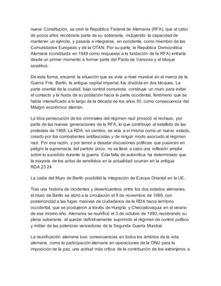 nueva Constitución, se creó la República Federal de Alemania (RFA), que al cabo
de pocos años recobraría parte de su soberanía, incluyendo la capacidad de
mantener un ejército, y pasaría a integrarse, en occidente, como miembro de las
Comunidades Europeas y de la OTAN. Por su parte, la República Democrática
Alemana (constituida en 1949 como respuesta a la fundación de la RFA) entraría
desde un primer momento a formar parte del Pacto de Varsovia y el bloque
soviético.
De esta forma, encarnó la situación que se vivía a nivel mundial en el marco de la
Guerra Fría. Berlín, la antigua capital imperial, fue dividida en dos bloques. La
parte oriental de la ciudad, bajo control comunista, construye un muro para evitar
el contacto y la huida de su población hacia la parte occidental, fenómeno que se
había intensificado a lo largo de la década de los años 50, como consecuencia del
Milagro económico alemán.
La tibia persecución de los criminales del régimen nazi provocó el rechazo, por
parte de las nuevas generaciones de la RFA, lo que contribuyó al estallido de las
protestas de 1968. La RDA, en cambio, se veía a sí misma como un nuevo estado,
creado por los combatientes antifascistas y de ningún modo asociado al régimen
nazi. Por esa razón, y por temor a desatar discusiones políticas que pusieran en
peligro la supremacía del partido único, no se llevó a cabo una reflexión amplia
sobre lo sucedido durante la guerra. Esta falta de autocrítica ha determinado que
la mayoría de los actos de xenofobia en la actualidad ocurran en la antigua
RDA.23 24
La caída del Muro de Berlín posibilitó la integración de Europa Oriental en la UE.
Tras una historia de incidentes y desencuentros entre los dos estados alemanes,
el muro de Berlín se abrió a la circulación el 9 de noviembre de 1989, con
posterioridad a las fugas masivas de ciudadanos de la RDA hacia territorio
occidental, que se produjeron a través de Hungría y Checoslovaquia en el verano
de ese mismo año. Alemania se reunificó el 3 de octubre de 1990, recobrando su
plena soberanía, al quedar definitivamente suprimido el régimen de control político
y militar de las potencias vencedoras de la Segunda Guerra Mundial.
La reunificación alemana tuvo consecuencias en todos los ámbitos de la vida
alemana, como la participación alemana en operaciones de la ONU para la
imposición de la paz, una actitud más crítica de la contribución de los extranjeros a
 