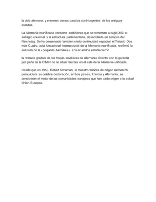 la vida alemana, y enormes costos para los contribuyentes de los antiguos
estados.
La Alemania reunificada conserva tradiciones que se remontan al siglo XIX: el
sufragio universal y la estructura parlamentaria, desarrollada en tiempos del
Reichstag. Se ha conservado también cierta continuidad espacial: el Tratado Dos
más Cuatro, acta fundacional internacional de la Alemania reunificada, reafirmó la
solución de la «pequeña Alemania». Los acuerdos establecieron
la retirada gradual de las tropas soviéticas de Alemania Oriental con la garantía
por parte de la OTAN de no situar fuerzas en el este de la Alemania unificada.
Desde que en 1950, Robert Schuman, el ministro francés de origen alemán,25
pronunciara su célebre declaración, ambos países, Francia y Alemania, se
consideran el motor de las comunidades europeas que han dado origen a la actual
Unión Europea.
 
