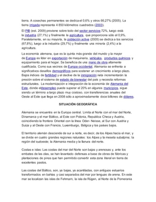 tierra. A cosechas permanentes se dedica el 0,6% y otros 66,27% (2005). La
tierra irrigada representa 4 850 kilómetros cuadrados (2003).
El PIB (est. 2009) proviene sobre todo del sector servicios 72%, luego está
la industria (27,1%) y finalmente la agricultura, que proporciona sólo el 0,9%.
Paralelamente, en su mayoría, la población activa (2005) se dedica a los servicios
(67,8%), luego a la industria (29,7%) y finalmente una minoría (2,4%) a la
agricultura.
La economía alemana, que es la quinta más grande del mundo y la mayor
de Europa es líder en exportación de maquinaria, vehículos, productos químicos y
equipamiento para el hogar. Se beneficia de una mano de obra altamente
cualificada. Como sus vecinos de Europa occidental, Alemania se enfrenta a
significativos desafíos demográficos para sostener un crecimiento a largo plazo.
Bajos índices de fertilidad y el declive de la inmigración neta incrementarán la
presión sobre el sistema de estado de bienestar del país y necesita reformas
estructurales. La modernización e integración de la economía de Alemania del
Este, donde eldesempleo puede superar el 20% en algunos municipios, sigue
siendo un término a largo plazo muy costoso, con transferencias anuales del
Oeste al Este que llega en 2008 sólo a aproximadamente doce billones de dólares.
SITUACIÓN GEOGRÁFICA
Alemania se encuentra en la Europa central. Limita al Norte con el mar del Norte,
Dinamarca y el mar Báltico, al Este con Polonia, Republica Checa y Austria,
coincidiendo la frontera Oriental con la línea Oder- Neisse, al Sur con Austria y
Suiza y al Oeste con Francia, Luxemburgo, Bélgica y los países bajos.
El territorio alemán desciende de sur a norte, es decir, de los Alpes hacia el mar, y
se divide en cuatro grandes regiones naturales: los Alpes y la meseta subalpina; la
región del sudoeste; la Alemania media y la llanura del norte.
Costas e islas: Las costas del mar del Norte son bajas y arenosas y, ante los
embates de las olas, se han levantado defensas a base de obras de fábricas y
plantaciones de pinos que han permitido convertir esta zona literal en tierra de
excelentes pastos.
Las costas del Báltico, son, ya bajas, ya acantiladas, con antiguos estuarios
transformados en bahías y casi separados del mar por lenguas de arena. En este
mar se localizan las islas de Fehmarn, la isla de Rügen, al Norte de la Pomerania
 