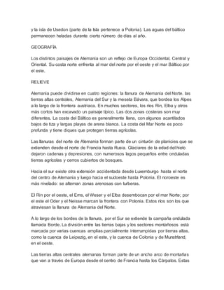 y la isla de Usedon (parte de la Isla pertenece a Polonia). Las aguas del báltico
permanecen heladas durante cierto número de días al año.
GEOGRAFÍA
Los distintos paisajes de Alemania son un reflejo de Europa Occidental, Central y
Oriental. Su costa norte enfrenta al mar del norte por el oeste y el mar Báltico por
el este.
RELIEVE
Alemania puede dividirse en cuatro regiones: la llanura de Alemania del Norte, las
tierras altas centrales, Alemania del Sur y la meseta Bávara, que bordea los Alpes
a lo largo de la frontera austriaca. En muchos sectores, los ríos Rin, Elba y otros
más cortos han excavado un paisaje típico. Las dos zonas costeras son muy
diferentes. La costa del Báltico es generalmente llana, con algunos acantilados
bajos de tiza y largas playas de arena blanca. La costa del Mar Norte es poco
profunda y tiene diques que protegen tierras agrícolas.
Las llanuras del norte de Alemania forman parte de un cinturón de planicies que se
extienden desde el norte de Francia hasta Rusia. Glaciares de la edad del hielo
dejaron cadenas y depresiones, con numerosos lagos pequeños entre onduladas
tierras agrícolas y cerros cubiertos de bosques.
Hacia el sur existe otra extensión accidentada desde Luxemburgo hasta el norte
del centro de Alemania y luego hacia el sudoeste hasta Polonia. El noroeste es
más nivelado: se alternan zonas arenosas con turberas.
El Rin por el oeste, el Ems, el Weser y el Elba desembocan por el mar Norte; por
el este el Oder y el Neisse marcan la frontera con Polonia. Estos ríos son los que
atraviesan la llanura de Alemania del Norte.
A lo largo de los bordes de la llanura, por el Sur se extiende la campaña ondulada
llamada Borde. La división entre las tierras bajas y los sectores montañosos está
marcada por varias cuencas amplias parcialmente interrumpidas por tierras altas,
como la cuenca de Leipezig, en el este, y la cuenca de Colonia y de Munstrland,
en el oeste.
Las tierras altas centrales alemanas forman parte de un ancho arco de montañas
que van a través de Europa desde el centro de Francia hasta los Càrpatos. Estas
 