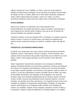 culturas (campos de urnas, Hallstatt y La Tène), cada una de las cuales se
difundió por toda Europa; introdujeron el uso del hierro para fabricar herramientas
de trabajo y armas. La cultura céltica de La Tène realizó excelentes trabajos de
metal y utilizó arados tirados por bueyes y carros con ruedas. Las tribus
germánicas absorbieron gran parte de la cultura celta y al final ésta se extinguió.
EPOCA ROMANA
Antes de los romanos, los habitantes de la actual Alemania eran
fundamentalmente los pueblos germánicos, grupos nómadas o seminómadas y
que al igual que los romanos tenían esclavos, pero que en vez de tenerlos de
servicio doméstico, les cobraban impuestos.
-Alemania moderna, por lo que respecta al Rin y el Danubio, se mantuvo fuera del
Imperio romano, lo que dio un cambio brusco a la historia de ampliación del
imperio romano, porque los romanos no volvieron a intentar invadir más allá del
Rin.
PERIODO DE LAS GRANDES MIGRACIONES
El siglo III vio el surgimiento de un gran número de tribus germánicas del Oeste:
alamanes, francos, catos,sajones, frisones y turingios. En ese momento estos
pueblos iniciaron el periodo de las grandes migraciones que se extendió por varios
siglos.1 Estos y otros pueblos germanos son los ancestros de los alemanes
actuales.
Estas "migraciones" básicamente consistieron en la conquista de diferentes
regiones del Imperio Romano por varias tribus germánicas, entre las que destacan
los Francos, los Visigodos y los Ostrogodos, primero como una forma de restituir
lo que habían perdido ayudando a los romanos en las guerras contra los Hunos en
el siglo V, ya que los emperadores romanos prometían tierras en Italia a los reyes
de los pueblos germánicos, pero después no las entregaban y los reyes las
tomaban; luego como Federati (confederados) de los romanos cuando el imperio
romano no tenía recursos para defenderse de los invasores externos, como los
Vándalos, que también eran tribus germánicas. Los Visigodos tomaron Dacia y los
Vándalos se instalaron en Hispania (la actual España y Portugal). El emperador
romano cedió Hispania a los Visigodos si ellos sacaban a los Vándalos del
imperio. Los Vándalos, huyendo de los Visigodos, marcharon al norte de África y
lo saquearon. Desde la ciudad de Alejandría los Vándalos llegaron a un astillero,
 