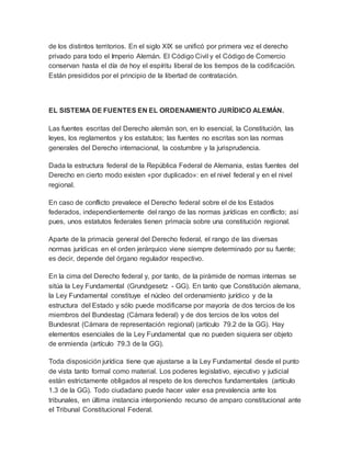 de los distintos territorios. En el siglo XIX se unificó por primera vez el derecho
privado para todo el Imperio Alemán. El Código Civil y el Código de Comercio
conservan hasta el día de hoy el espíritu liberal de los tiempos de la codificación.
Están presididos por el principio de la libertad de contratación.
EL SISTEMA DE FUENTES EN EL ORDENAMIENTO JURÍDICO ALEMÁN.
Las fuentes escritas del Derecho alemán son, en lo esencial, la Constitución, las
leyes, los reglamentos y los estatutos; las fuentes no escritas son las normas
generales del Derecho internacional, la costumbre y la jurisprudencia.
Dada la estructura federal de la República Federal de Alemania, estas fuentes del
Derecho en cierto modo existen «por duplicado»: en el nivel federal y en el nivel
regional.
En caso de conflicto prevalece el Derecho federal sobre el de los Estados
federados, independientemente del rango de las normas jurídicas en conflicto; así
pues, unos estatutos federales tienen primacía sobre una constitución regional.
Aparte de la primacía general del Derecho federal, el rango de las diversas
normas jurídicas en el orden jerárquico viene siempre determinado por su fuente;
es decir, depende del órgano regulador respectivo.
En la cima del Derecho federal y, por tanto, de la pirámide de normas internas se
sitúa la Ley Fundamental (Grundgesetz - GG). En tanto que Constitución alemana,
la Ley Fundamental constituye el núcleo del ordenamiento jurídico y de la
estructura del Estado y sólo puede modificarse por mayoría de dos tercios de los
miembros del Bundestag (Cámara federal) y de dos tercios de los votos del
Bundesrat (Cámara de representación regional) (artículo 79.2 de la GG). Hay
elementos esenciales de la Ley Fundamental que no pueden siquiera ser objeto
de enmienda (artículo 79.3 de la GG).
Toda disposición jurídica tiene que ajustarse a la Ley Fundamental desde el punto
de vista tanto formal como material. Los poderes legislativo, ejecutivo y judicial
están estrictamente obligados al respeto de los derechos fundamentales (artículo
1.3 de la GG). Todo ciudadano puede hacer valer esa prevalencia ante los
tribunales, en última instancia interponiendo recurso de amparo constitucional ante
el Tribunal Constitucional Federal.
 