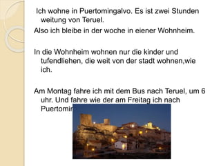 Ich wohne in Puertomingalvo. Es ist zwei Stunden
weitung von Teruel.
Also ich bleibe in der woche in eiener Wohnheim.
In die Wohnheim wohnen nur die kinder und
tufendliehen, die weit von der stadt wohnen,wie
ich.
Am Montag fahre ich mit dem Bus nach Teruel, um 6
uhr. Und fahre wie der am Freitag ich nach
Puertomingalvo zurück.
 