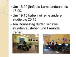  Um 16:00 jänft die Lernstundean, bis
18:00.
 Um 19:15 haben wir eine andere
studie bis 20:15
 Am Donnestag dürfen wir zwei
stunden ausfehen und Freunde
treffen.
 