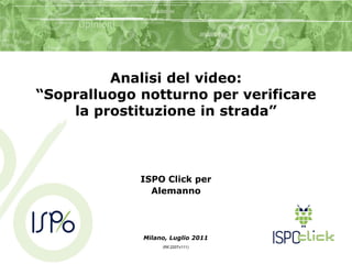 Analisi del video:
“Sopralluogo notturno per verificare
    la prostituzione in strada”



             ISPO Click per
               Alemanno




             Milano, Luglio 2011
                  (Rif.2207v111)
 