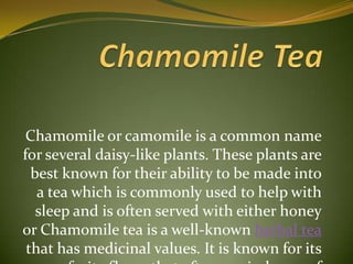 Chamomile Tea Chamomile or camomile is a common name for several daisy-like plants. These plants are best known for their ability to be made into a tea which is commonly used to help with sleep and is often served with either honey or Chamomile tea is a well-known herbal tea that has medicinal values. It is known for its fruity flavor that often reminds one of apples. Chamomile tea has the capacity to soothe a person down and act as a muscle relaxant as well as a mild sedative.lemon. 
