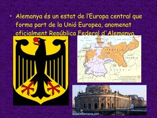 Alemanya és un estat de l‘Europa central que forma part de la Unió Europea, anomenat oficialment República Federal d'Alemanya. 