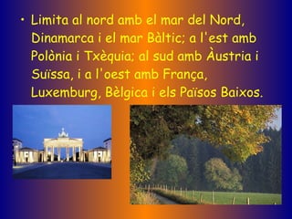 Limita al nord amb el mar del Nord, Dinamarca i el mar Bàltic; a l'est amb Polònia i Txèquia; al sud amb Àustria i Suïssa, i a l'oest amb França, Luxemburg, Bèlgica i els Països Baixos.   