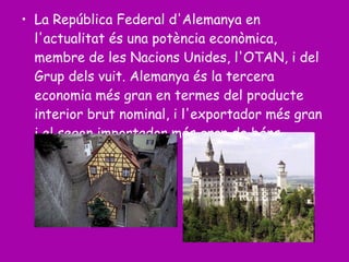 La República Federal d'Alemanya en l'actualitat és una potència econòmica, membre de les Nacions Unides, l'OTAN, i del Grup dels vuit. Alemanya és la tercera economia més gran en termes del producte interior brut nominal, i l'exportador més gran i el segon importador més gran de béns.  