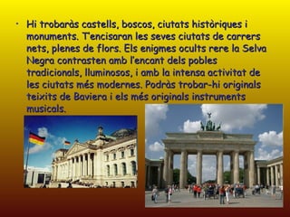 Hi trobaràs castells, boscos, ciutats històriques i monuments. T’encisaran les seves ciutats de carrers nets, plenes de flors. Els enigmes ocults rere la Selva Negra contrasten amb l’encant dels pobles tradicionals, lluminosos, i amb la intensa activitat de les ciutats més modernes. Podràs trobar-hi originals teixits de Baviera i els més originals instruments musicals.  