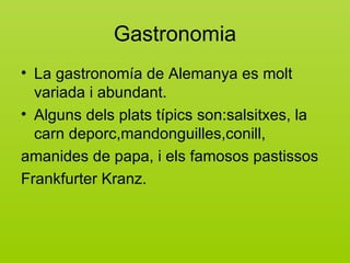 Gastronomia
• La gastronomía de Alemanya es molt
  variada i abundant.
• Alguns dels plats típics son:salsitxes, la
  carn deporc,mandonguilles,conill,
amanides de papa, i els famosos pastissos
Frankfurter Kranz.
 