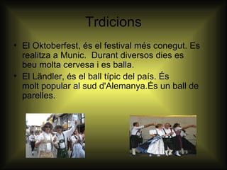 Trdicions
• El Oktoberfest, és el festival més conegut. Es
  realitza a Munic. Durant diversos dies es
  beu molta cervesa i es balla.
• El Ländler, és el ball típic del país. És
  molt popular al sud d'Alemanya.És un ball de
  parelles.
 