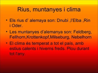 Rius, muntanyes i clima
• Els rius d’ alemaya son: Dnubi ,l’Elba ,Rin
  i Oder.
• Les muntanyes d’alemanya son: Feldberg,
  Fellhorn,Krottenkopf,Milseburg, Nebelhorn
• El clima és temperat a tot el país, amb
  estius calents i hiverns freds. Plou durant
  tot l'any.
 