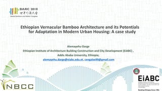 Ethiopian Vernacular Bamboo Architecture and its Potentials
for Adaptation in Modern Urban Housing: A case study
Alemayehu Darge
Ethiopian Institute of Architecture Building Construction and City Development (EiABC) ,
Addis Ababa University, Ethiopia;
alemayehu.darge@eiabc.edu.et, cengalex99@gmail.com
 