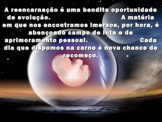 A reencarnação é uma bendita oportunidade
  de evolução.                   A matéria
em que nos encontramos imersos, por hora, é
        abençoado campo de luta e de
 aprimoramento pessoal.               Cada
dia que dispomos na carne é nova chance de
                recomeço.
 