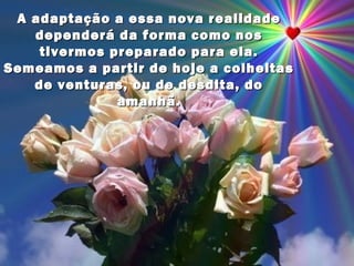 A adaptação a essa nova realidade
   dependerá da forma como nos
    tivermos preparado para ela.
Semeamos a partir de hoje a colheitas
   de venturas, ou de desdita, do
              amanhã.
 