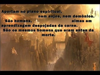 Aportam no plano espiritual,
                nem anjos, nem demônios.
  São homens,                 almas em
aprendizagem despojadas da carne.
 São os mesmos homens que eram antes da
                  morte.
 