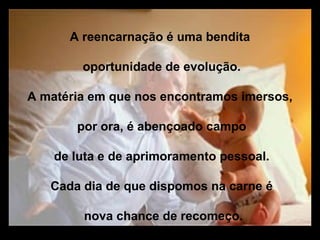 A reencarnação é uma bendita

        oportunidade de evolução.

A matéria em que nos encontramos imersos,

       por ora, é abençoado campo

    de luta e de aprimoramento pessoal.

   Cada dia de que dispomos na carne é

        nova chance de recomeço.
 