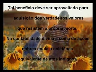 Tal benefício deve ser aproveitado para

   aquisição dos verdadeiros valores

     que resistem à própria morte.

Na contabilidade divina a soma de ações

       nobres anula a coletânea

     equivalente de atos indignos.
 