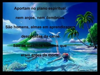 Aportam no plano espiritual,

    nem anjos, nem demônios.

São homens, almas em aprendizagem

       despojadas da carne.

   São os mesmos homens que

       eram antes da morte.
 