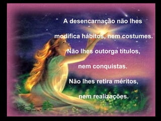 A desencarnação não lhes

modifica hábitos, nem costumes.

   Não lhes outorga títulos,

       nem conquistas.

    Não lhes retira méritos,

       nem realizações.
 