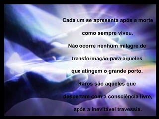 Cada um se apresenta após a morte

       como sempre viveu.

  Não ocorre nenhum milagre de

   transformação para aqueles

   que atingem o grande porto.

     Raros são aqueles que

despertam com a consciência livre,

    após a inevitável travessia.
 