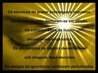 Os escravos do prazer prosseguem inquietos.

   Os servos do ódio demoram-se em aflição.

          Os companheiros da ilusão

           permanecem enganados.

    Os aficionados da mentira dementam-se

          sob imagens desordenadas.

Os amigos da ignorância continuam perturbados.
 