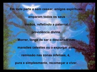 Em toda parte e sem cessar, amigos espirituais

           amparam todos os seus

         irmãos, refletindo a paternal

             providência divina.

    Morrer, longe de ser o descansar nas

    mansões celestes ou o expurgar sem

       remissão nas zonas infelizes, é,

   pura e simplesmente, recomeçar a viver.
 