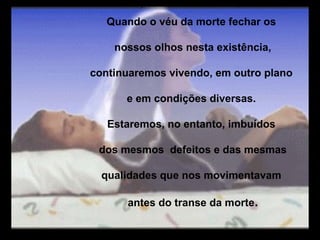 Quando o véu da morte fechar os

    nossos olhos nesta existência,

continuaremos vivendo, em outro plano

      e em condições diversas.

   Estaremos, no entanto, imbuídos

 dos mesmos defeitos e das mesmas

  qualidades que nos movimentavam

      antes do transe da morte.
 