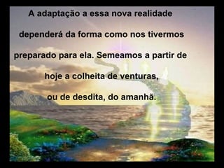 A adaptação a essa nova realidade

 dependerá da forma como nos tivermos

preparado para ela. Semeamos a partir de

       hoje a colheita de venturas,

       ou de desdita, do amanhã.
 