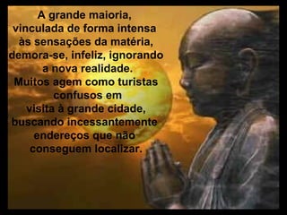 A grande maioria,
 vinculada de forma intensa
  às sensações da matéria,
demora-se, infeliz, ignorando
        a nova realidade.
 Muitos agem como turistas
          confusos em
    visita à grande cidade,
buscando incessantemente
      endereços que não
     conseguem localizar.
 