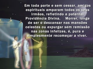 Em toda parte e sem cessar, amigos
 espirituais amparam todos os seus
     irmãos, refletindo a paternal
Providência Divina. Morrer, longe
   de ser o descansar nas mansões
celestes ou expurgar sem remissão
    nas zonas infelizes, é, pura e
  simplesmente recomeçar a viver.
 