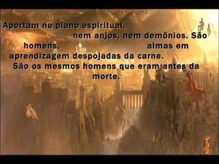 Aportam no plano espiritual,
               nem anjos, nem demônios. São
    homens,                    almas em
 aprendizagem despojadas da carne.
  São os mesmos homens que eram antes da
                   morte.
 