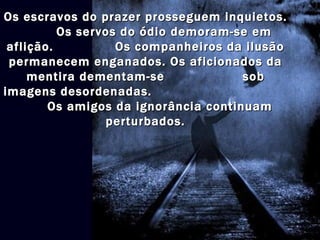 Os escravos do prazer prosseguem inquietos.
          Os servos do ódio demoram-se em
 aflição.          Os companheiros da ilusão
 permanecem enganados. Os aficionados da
     mentira dementam-se              sob
imagens desordenadas.
        Os amigos da ignorância continuam
                 perturbados.
 