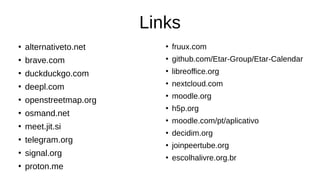 Links
●
alternativeto.net
●
brave.com
●
duckduckgo.com
●
deepl.com
●
openstreetmap.org
●
osmand.net
●
meet.jit.si
●
telegram.org
●
signal.org
●
proton.me
●
fruux.com
●
github.com/Etar-Group/Etar-Calendar
●
libreoffice.org
●
nextcloud.com
●
moodle.org
●
h5p.org
●
moodle.com/pt/aplicativo
●
decidim.org
●
joinpeertube.org
●
escolhalivre.org.br
 