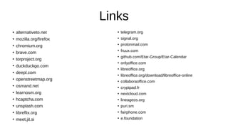 Links
●
alternativeto.net
●
mozilla.org/firefox
●
chromium.org
●
brave.com
●
torproject.org
●
duckduckgo.com
●
deepl.com
●
openstreetmap.org
●
osmand.net
●
learnosm.org
●
hcaptcha.com
●
unsplash.com
●
libreflix.org
●
meet.jit.si
●
telegram.org
●
signal.org
●
protonmail.com
●
fruux.com
●
github.com/Etar-Group/Etar-Calendar
●
onlyoffice.com
●
libreoffice.org
●
libreoffice.org/download/libreoffice-online
●
collaboraoffice.com
●
cryptpad.fr
●
nextcloud.com
●
lineageos.org
●
puri.sm
●
fairphone.com
●
e.foundation
 