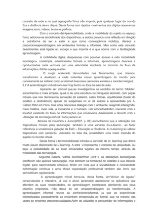 conceito de rede e no qual ageografia física não importa, pois qualquer lugar do mundo
fica a distância deum clique. Desta forma com rápidos movimentos dos dígitos acessamos
imagens,sons, vídeos, textos e gráficos.
Com o conceito deHipermobilidade, onde a mobilidade do sujeito no espaço
físico adiciona-se àmobilidade dos dispositivos, a autora provoca uma reflexão em direção
a outraforma de ser e estar e que como conseqüência mobiliza, oferece e
proporcionaaprendizagens em ambientes formais e informais. Mas como este conceito
deambientes está ligado ao espaço o que importa é o que ocorre com a facilitaçãoda
aprendizagem.
A mobilidade digital, daspessoas com possível acesso a esta modalidade
tecnológica, contempla, emambientes formais e informais, aprendizagens diversas e
oportunizadas cada vezmais por uma velocidade ampliada no decorrer do fluxo de
informações obtidas epesquisadas.
O surgir acelerado denovidades nas ferramentas, que criamos,
transformam e atualizam a cada instantea nossa aprendizagem do mundo para
curiosamente se instalar como a internet dascoisas (sensores wireless e nanotecnologia).
2.2 A aprendizagem móvel oum-learning dentro ou fora da sala de aula
Aparenta ser incrível que,ao investigarmos os sentidos do termo “Mobile”,
encontremos o mais simples, queé o de uma escultura ou brinquedo abstrato, com peças
móveis que nos ofereceuma sensação de estarem, estas formas, equilibradas (fusão do
estático e dodinâmico) apesar de suspensas no ar de autoria e apresentada por A.
Calder,1932 em Paris. Sua obra procurava dialogar com o ambiente, reagindo,interagindo,
meio matéria, meio vida, a mecânica e o humano. Um conceitoartístico coerente com a
liquidez existente no fluxo de informações que nosenvolve diariamente e decerto com a
utilização da tecnologia móvel. Tudo pairano ar.
Através de Coutinho e Junior(2007, p. 06) encontramos que a utilização dos
dispositivos móveis para aeducação também é uma variante do e-learnin , ao fazer
referência a umaterceira geração da EaD – Educação a Distância. A m-learning ao utilizar
dispositivos com sensores, utilizados no diaa dia, possibilitam uma maior imersão do
sujeito no mundo virtual.
Desta forma o termomobilidade introduz o conceito de m- learning que difere
muito pouco doconceito de u-learning. A letra “u”representa o conceito de ubiqüidade, ou
seja, a possibilidade de se estar emvariados lugares ao mesmo tempo, através da
mobilidade das tecnologias.
Segundo Saccol, Vitória eSchelemmer (2011), as alterações tecnológicas
interferem não apenas naeducação, mas também na formação do cidadão e sua literacia
digital, para oaprendizado contínuo, tendo em vista que a sociabilidade e necessidade
deformação contínua e uma eficaz capacitação profissional também são itens que
semodificam rapidamente.
A aprendizagem móvel torna-se, desta forma, um“divisor de águas”,
personalizada e interativa, já que o aluno aprenderá aselecionar os aplicativos que
atendam às suas necessidades, de aprendizagem einteresses atendendo aos seus
próprios propósitos. Não deixa de ser umaaprendizagem da transformação. A
aprendizagem informal resiste ao conhecimentoformal, já que as experiências
internalizadas pessoalmente se encontram emoposição ao formal, que na maioria das
vezes se encontra descontextualizado.Além de utilizador e consumidor de informações o
 