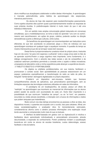 aluno modifica sua atuaçãopara colaborador e editor destas informações. A aprendizagem
é marcada pelomultimídia, pelos hábitos de aprendizagem não seqüenciais,
interativos,assíncronos.
Os alunos de hoje não esperam para receberinformações passivamente.
Como sujeitos atuantes eles querem quase queinstantaneamente receber as respostas às
suas próprias duvidas. A preferênciapela internet é muito maior do que ir até uma
biblioteca infelizmente.
Em um sentido mais amploa comunicação global instaurada em conversas
simultâneas, que a mobilidadeprovoca, se torna a base do aprender “uns com os outros”,
mesmo sem seconhecerem, em ações de grupo, coletiva, podendo auxiliar na diluição
deresistências quanto a diferenças culturais, entre outras.
Os benefícios da aprendizagem em movimentopodem ser traduzidos como
diferentes do que tem acontecido no presencial, jáque o ritmo do individuo em sua
aprendizagem acontece em qualquer lugar e aqualquer momento. A questão do tempo se
mostra interessante já que ele se tornapor vezes bem escasso.
Desta forma é proporcionadauma curadoria móvel do próprio aluno, traduzida
hoje em dia como “só para mim eapenas o suficiente” onde a carga única está no fato de
se aprender sozinho.Porém a carga cognitiva mais importante, como fundamento, é o
diálogo consigomesmo. Com o advento das redes sociais o ato de compartilhar e de
colaborar setornam prioritários permitindo a conexão entre o sujeito e idéias inovadoras;
umaespécie de laboratório onde a minha experiência pode alcançar a experiência dooutro.
3 TABLET:O OBJETO E A PORTABILIDADE
Os objetos ou artefatos portáteiscriados, em sua maioria, facilitaram e
promoveram o contato social. Sem aportatibilidade as pessoas estacionavam em um
espaço; poderemos exemplificarcom a transformação do radio ao radio de pilha, do
fotografo “lambe-lambe” àsimagens digitalizadas no próprio dispositivo.
O tablet é um dispositivo sem mouseou teclado que favorece
compartilhamentos através de aplicativos, que personalizama aprendizagem, sem as
limitações espaciais das tecnologias anteriores,utilizadas em salas de informática.
O paradigma de um localespecífico, de acesso, possui um efeito de
“restrição” na aprendizagem que écontrario ao manancial de informações que os alunos
podem aceder de acordo com acuriosidade de cada um. Outro fator importante é a
possibilidade de que ocorra,em “trabalhos de campo”, ou ao “ar livre”, em passeios,
excursões ou visitas alocais escolhidos, a interação com a busca de informações e dados
que podem serquase que instantâneos.
Muito comum nos dias dehoje encontrarmos as pessoas a olhar as telas, dos
dispositivos moveis, o queantes era ocupado com o ouvido, isso para celulares. Afinal, em
nossa sociedadeimagética o analisador ótico foi tremendamente estimulado,
considerando-se aforma como o cérebro processa informações uma explicação visual
tende aaumentar a compreensão muito mais do que os textuais.
A interface do tablet baseada em gestos com os dígitos(touch) é intuitiva e
facilitadora deum aprendizado individualizado e personalizado provocando, através
dacuriosidade, a expansão do conhecimento. Porém problemas rondam a suautilização
levando-se em conta os alunos de escolas brasileiras, custos datecnologia, acesso
facilitado e vida da bateria.
 