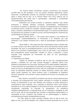 No Horizont Report 2013(Ensino superior) encontramos que equipado
comWiFi, telas de alta resolução e com uma grande variedade deaplicativos móveis
disponíveis, os tabletsestão provando ser poderosas ferramentas para o aprendizado
dentro e forada sala de aula. Já no Horizont Report 2013 (K12) relata-se que os
dispositivosmóveis são portas para a aprendizagem, colaboração e produtividade
contínuaestimuladas pela Internet.
Inicialmente com revistas ee-books, os aplicativos ampliaram suas ofertas
propiciando a utilização demapas conceituais, geolocalização, mobilizações ad
hoc (quando as pessoas se aglomeram por instantes em lugaresatravés de informações
de interesse comum), criação de animações, utilização degames, e-mails, fotos, vídeos e
áudios, o facetime, acelerômetro e monitoramentode saúde. Foi a natureza transformadora
dos aplicativos que auxiliaram ao tablet a se tornar uma ferramentapopular e poderosa que
resulta também em ativismos sociais.
Segundo Mattar (2012, p. 114)o próprio aluno organiza o seu ambiente de
aprendizagem, escolhendoplataformas, as ferramentas e os conteúdos que mais
interessam e que estejam emsintonia com o estilo de aprendizagem preponderante do
aluno.
Moura (2008, p. 126) sugere que falar emtecnologias móveis é também falar
de mentes móveis e que não se sabe ainda comoos alunos que aprendem através destas
tecnologias irão atuar na sociedadefuturamente e que os dispositivos móveis levam os
alunos a se envolverem naaprendizagem como nunca foi visto antes, o que certamente
terá conseqüências emseu desempenho. Desafiar os alunos a questionar e buscar
respostas onde elaspodem ser encontradas faz parte de uma aprendizagem
transformadora.
3.1 Experiências com tablets
Projetos de utilização do tablet na sala de aula com criançaspré-escolar
apontam a facilidade com que estas crianças interagem e salientam aforma como
partilham as descobertas com seus pares. Dominguez (2012) relata otrabalho colaborativo,
o desenvolvimento das capacidades de expressão,comunicação e da motricidade fina nos
écrans ao lado da coordenaçãoóculo-manual, além da manifestação da criatividade e do
surgir da capacidade deopiniões próprias em idades tempranas; embora seja notório
alguns pontos quedevem ser menos positivos como a possibilidade do dispositivo
promover adispersão, como também a quase inexistência de recursos em português para
odispositivo.
Silva, Gandin e Lipinski(2012) consideram que pensar o tempo disponível para
a formação dos professores,entre outros sujeitos implicados na inovação do ambiente
escolar, se fazprimordial, já que será efetuada uma mudança na pratica tradicional e
usualunindo-se, estas mudanças, com a aquisição do dispositivo móvel, como também
dacriação de um novo projeto pedagógico e educacional da escola, com pontos queforam
considerados importantes na execução do planejamento. Na experiência
relatadaos tabletspertenciam à instituição,sendo que foi necessária a ampliação da rede
sem fio (wi-fi), sala de aula apropriada (que recordam os laboratórios deinformática) e a
necessidade de que o professor seja portador de um perfilinvestigativo e dinâmico,
principalmente para mediar atividadesextracurriculares.
Em Porto Alegre foi criado umprojeto intitulado “Ipad na sala de aula” com
página na web, que tem comoobjetivo usar projetos de estudo nasescolas com o uso da
 