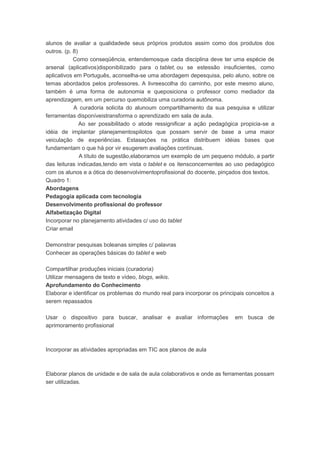 alunos de avaliar a qualidadede seus próprios produtos assim como dos produtos dos
outros. (p. 8)
Como conseqüência, entendemosque cada disciplina deve ter uma espécie de
arsenal (aplicativos)disponibilizado para o tablet, ou se estessão insuficientes, como
aplicativos em Português, aconselha-se uma abordagem depesquisa, pelo aluno, sobre os
temas abordados pelos professores. A livreescolha do caminho, por este mesmo aluno,
também é uma forma de autonomia e queposiciona o professor como mediador da
aprendizagem, em um percurso quemobiliza uma curadoria autônoma.
A curadoria solicita do alunoum compartilhamento da sua pesquisa e utilizar
ferramentas disponíveistransforma o aprendizado em sala de aula.
Ao ser possibilitado o atode ressignificar a ação pedagógica propicia-se a
idéia de implantar planejamentospilotos que possam servir de base a uma maior
veiculação de experiências. Estasações na prática distribuem idéias bases que
fundamentam o que há por vir esugerem avaliações contínuas.
A título de sugestão,elaboramos um exemplo de um pequeno módulo, a partir
das leituras indicadas,tendo em vista o tablet e os itensconcernentes ao uso pedagógico
com os alunos e a ótica do desenvolvimentoprofissional do docente, pinçados dos textos.
Quadro 1:
Abordagens
Pedagogia aplicada com tecnologia
Desenvolvimento profissional do professor
Alfabetização Digital
Incorporar no planejamento atividades c/ uso do tablet
Criar email
Demonstrar pesquisas boleanas simples c/ palavras
Conhecer as operações básicas do tablet e web
Compartilhar produções iniciais (curadoria)
Utilizar mensagens de texto e vídeo, blogs, wikis.
Aprofundamento do Conhecimento
Elaborar e identificar os problemas do mundo real para incorporar os principais conceitos a
serem repassados
Usar o dispositivo para buscar, analisar e avaliar informações em busca de
aprimoramento profissional
Incorporar as atividades apropriadas em TIC aos planos de aula
Elaborar planos de unidade e de sala de aula colaborativos e onde as ferramentas possam
ser utilizadas.
 