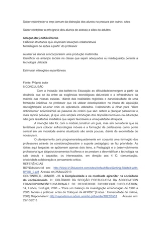 Saber reconhecer o erro comum da distração dos alunos na procura por outros sites
Saber contornar o erro grave dos alunos de acesso a sites de adultos
Criação do Conhecimento
Elaborar atividades que envolvam situações colaborativas
Modelagem de ações a partir do professor
Auxiliar os alunos a incorporarem uma produção multimídia
Identificar os arranjos sociais na classe que sejam adequados ou inadequados perante a
tecnologia utilizada
Estimular interações espontâneas
Fonte: Próprio autor
5 CONCLUSÃO
Com a inclusão dos tablets na Educação as dificuldadesemergem a partir da
distância que se dá entre as exigências tecnológicas daUnesco e a infraestrutura da
maioria das nossas escolas, diante das realidades regionais e danecessidade de uma
formação contínua do professor que irá utilizar estedispositivo no intuito de aquisição
deinsightspara co-criar com os aplicativos utilizados. Estendendo o olhar para “além
dohorizonte” encontramos as palavras de ordem que são: refletir e planejar parainovar o
mais rápido possível, já que uma simples introdução dos dispositivosmóveis na educação
não gera resultados imediatos que sejam favoráveis a umaqualidade almejada.
A intenção não foi, com o módulo,construir um guia, mas sim considerar que as
tentativas para colocar asTecnologias móveis e a formação de professores como ponto
central em um modelode ensino atualizado são ainda poucas, diante da enormidade do
nosso país.
O planejamento para programaradequadamente em conjunto uma formação dos
professores através de consideraçõessobre o suporte pedagógico se faz prioridade. As
idéias aqui lançadas se apóiamem apenas dois itens, a Pedagogia e o desenvolvimento
profissional que sãoposicionamentos frutíferos e se prestam a desmistificar a tecnologia na
sala deaula e capacitar, os interessados, em direção aos 4 C: comunicação,
criatividade,colaboração e pensamento critico.
REFERÊNCIAS
BOYDdisponível em: http://www.k12blueprint.com/sites/default/files/Getting-Started-with-
BYOD_0.pdf Acesso em 25/Nov/2013
COUTINHO,C.; JUNIOR, J.B. A Complexidade e os modosde aprender na sociedade
do conhecimento. In: COLÓQUIO DA SECÇÃO PORTUGUESA DA ASSOCIATION
FRANCOPHONEINTERNATIONALE DE RECHERCHE CIENTIFIQUE ENEDUCATION,
14, Lisboa, Portugal, 2006 – “Para um balanço da investigação emeducação de 1960 a
2005: teorias e práticas: actas do Colóquio da AFIRSE”.[Lisboa : Universidade de Lisboa,
2006].Disponívelem: http://repositorium.sdum.uminho.pt/handle/1822/6501 Acesso em:
29/10/2013
 