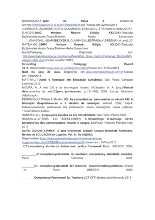 DOMINGUEZ,A. Ipad na #sala 5 . Disponível
em:http://ticeducajunior.ie.ul.pt/2013/atas/pdf/36.pdf Acesso em: 22/Nov/2013
JOHNSON,L.,ADAMSBECKER,S.,CUMMINS,M.,ESTRADA,V.,FREEMAN,A.,andLUDGAT
E,H.(2013)NMC Horizon Report: Edição K12,2013.Tradução
Ez2translate.Austin,Texas:TheNew Media Consortium
____JOHNSON,L.,ADAMSBECKER,S.,CUMMINS,M.,ESTRADA,V.,FREEMAN,A.,andLUD
GATE,H.(2013)NMC Horizon Report: Edição HD,2013.Tradução
Ez2translate.Austin,Texas:TheNew Media Consortium
HybridPedagogy .Disponível em:
http://www.hybridpedagogy.com/Journal/files/What_Does_Hybrid_Pedagogy_Do.html#sth
ash.jpEsrAb6.dpuf acesso em 4/dez/2013
Innovating Pedagogy Report
2013. Disponívelem:www.open.ac.uk/blogs/innovating/Acesso em: 31/Nov/2013
Ipad na sala de aula. Disponível em: www.ipadnasaladeaula.com.br Acesso
em11/dez/2013
MATTAR,J. Tutoria e interação em Educação aDistância. São Paulo: Cengage
Learning, 2012
MOURA, A. A web 2.0 e as tecnologias móveis. InCarvalho, A. A. (org.) Manual
deferramentas da web 2.0para professores, (p.121-146), 2008. Lisboa: Ministério
daEducação.
PERRENOUD, Phillipe & Thurler, MG. As competências para ensinar no século XXI: A
formação dosprofessores e o desafio da avaliação. Artmed, 2002. Cap.4:
Odesenvolvimento profissional dos professores: novos paradigmas, novas práticas-
Thurler,Mônica Gather.
SANTAELLA,L. Linguagens líquidas na era damobilidade. São Paulo: Paulus,2007
SACCOL,A.;VITORIA, J.B.; SCHELEMMER, E. M-learninge U-learning: novas
perspectivas das aprendizagens móveis e ubíqua. SãoPaulo: Pearson Prentice Hall,
2011
SILVA, GANDIN, LIPINSKI O Ipad nocontexto escolar: Colegio Metodista Americano.
Revista de EDUCAÇÃO do Cogeime, Vol. 21, No 40(2012).
Disponívelem: https://www.redemetodista.edu.br/revistas/revistas-
cogeime/index.php/COGEIME/article/viewArticle/30 acesso em : 25/Nov/2013
ICT competency standards forteachers: policy framework. Paris: UNESCO, 2008.
_________CT competencystandards for teachers: competency standards modules.
Paris: UNESCO, 2008.
________ICT competencystandards for teachers: implementationguidelines, version
1.0. Paris: UNESCO, 2008.
________Competency Framework for Teachers (ICT CFT) Unesco and Microsoft, 2011
 