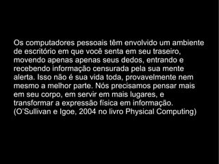 Os computadores pessoais têm envolvido um ambiente de escritório em que você senta em seu traseiro, movendo apenas apenas seus dedos, entrando e recebendo informação censurada pela sua mente alerta. Isso não é sua vida toda, provavelmente nem mesmo a melhor parte. Nós precisamos pensar mais em seu corpo, em servir em mais lugares, e transformar a expressão física em informação. (O’Sullivan e Igoe, 2004 no livro Physical Computing) 