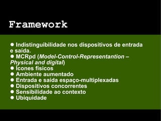Framework Indistinguibilidade nos dispositivos de entrada e saída. MCRpd ( Model-Control-Representantion – Physical and digital ) Ícones físicos Ambiente aumentado Entrada e saída espaço-multiplexadas Dispositivos concorrentes Sensibilidade ao contexto Ubiquidade 