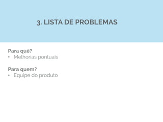 Para quê?
•  Melhorias pontuais
Para quem?
•  Equipe do produto
3. LISTA DE PROBLEMAS
 