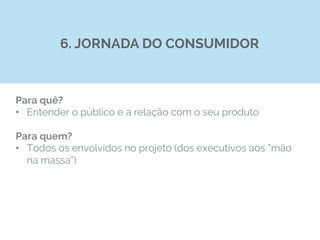 Para quê?
•  Entender o público e a relação com o seu produto
Para quem?
•  Todos os envolvidos no projeto (dos executivos aos “mão
na massa”)
6. JORNADA DO CONSUMIDOR
 