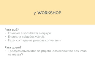 Para quê?
•  Envolver e sensibilizar a equipe
•  Encontrar soluções viáveis
•  Fazer com que as pessoas conversem
Para quem?
•  Todos os envolvidos no projeto (dos executivos aos “mão
na massa”)
7. WORKSHOP
 