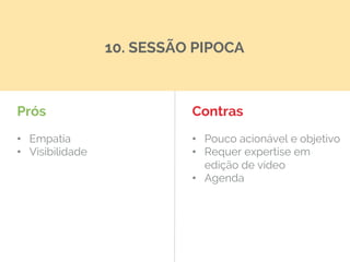 Prós
•  Empatia
•  Visibilidade
Contras
•  Pouco acionável e objetivo
•  Requer expertise em
edição de vídeo
•  Agenda
10. SESSÃO PIPOCA
 