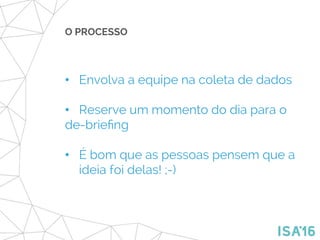O PROCESSO
•  Envolva a equipe na coleta de dados
•  Reserve um momento do dia para o
de-brieﬁng
•  É bom que as pessoas pensem que a
ideia foi delas! ;-)
 